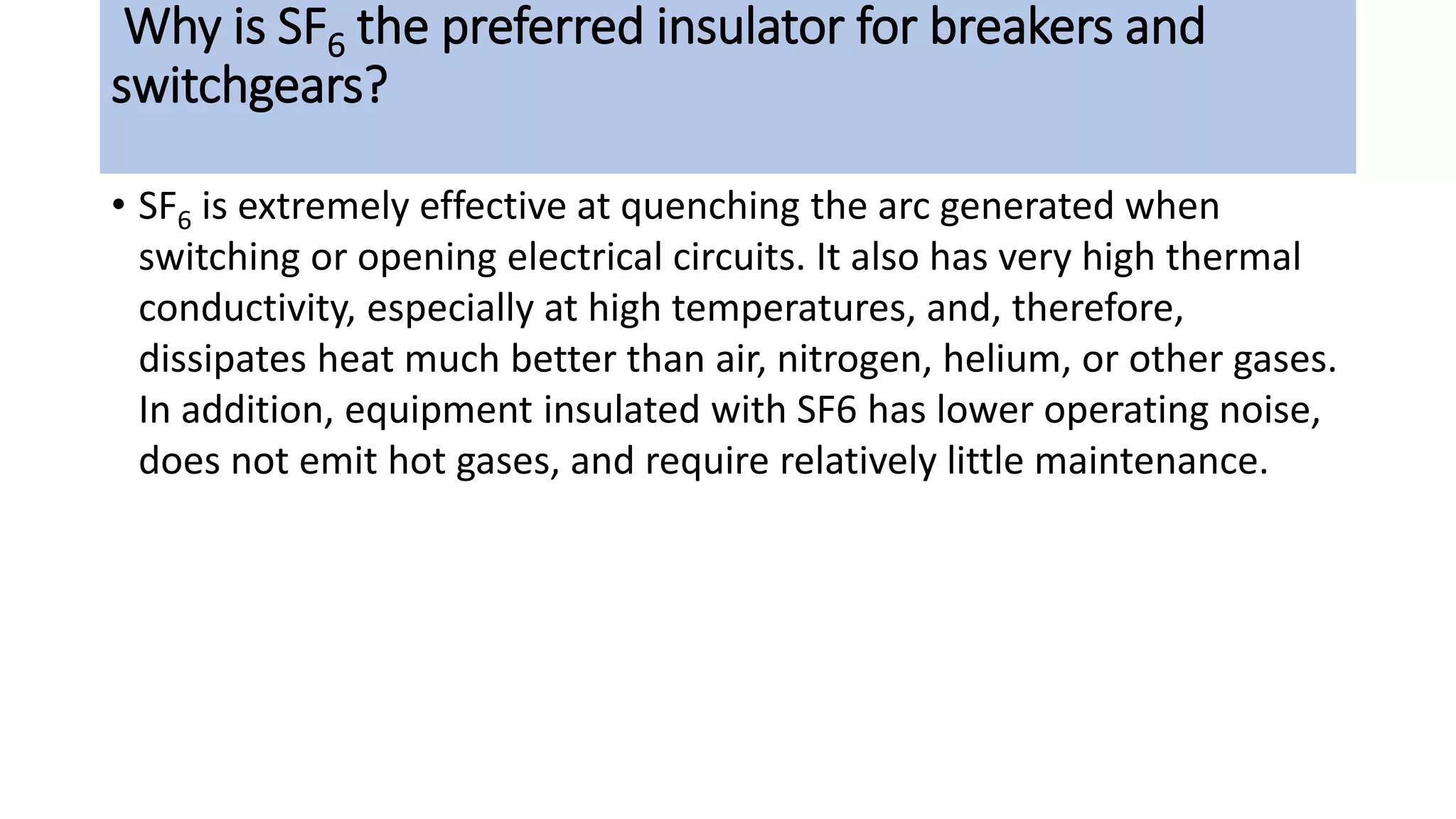 Why is SF6 the preferred insulator for breakers and
switchgears?
• SF6 is extremely effective at quenching the arc generated when
switching or opening electrical circuits. It also has very high thermal
conductivity, especially at high temperatures, and, therefore,
dissipates heat much better than air, nitrogen, helium, or other gases.
In addition, equipment insulated with SF6 has lower operating noise,
does not emit hot gases, and require relatively little maintenance.
 