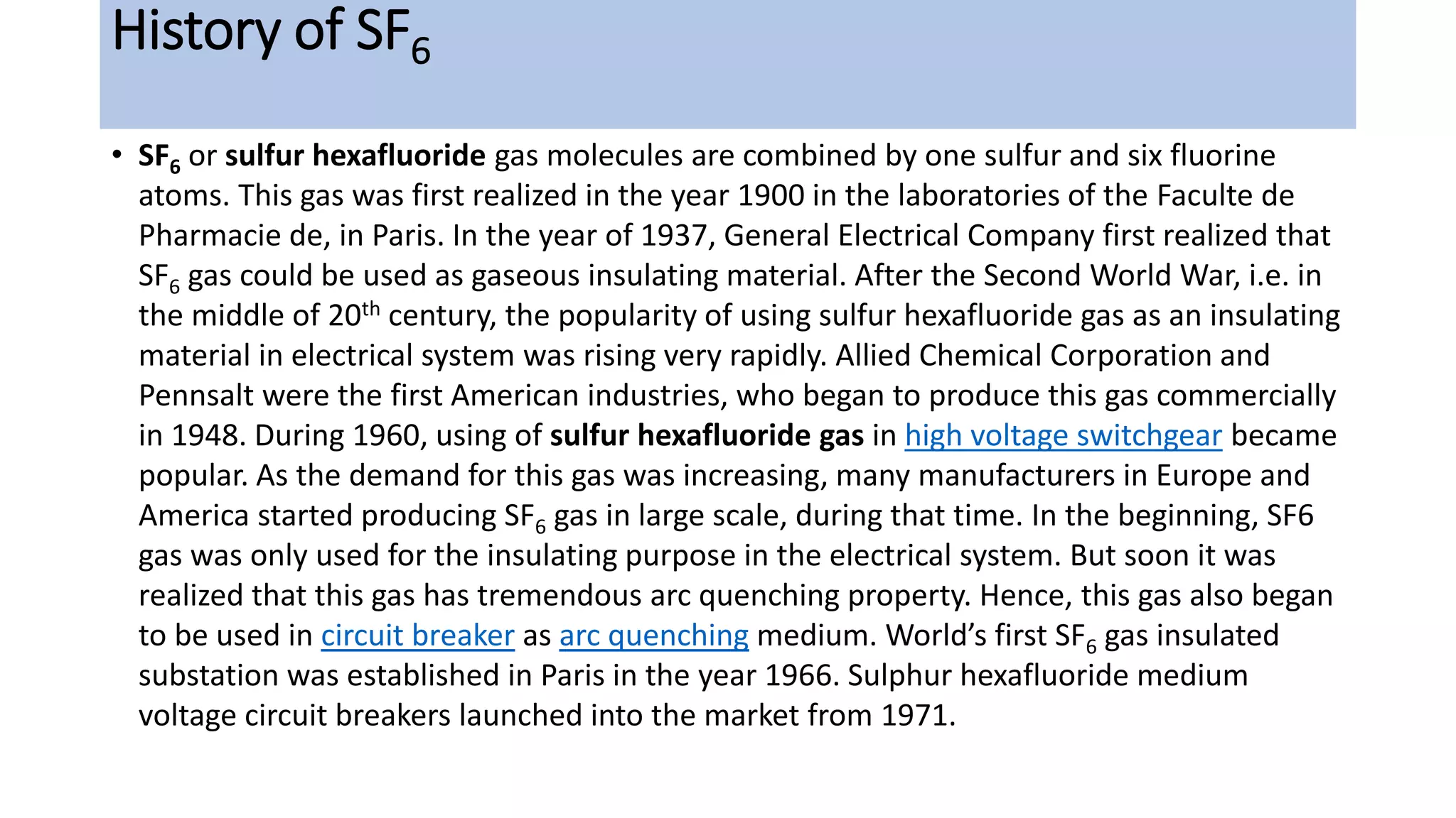 History of SF6
• SF6 or sulfur hexafluoride gas molecules are combined by one sulfur and six fluorine
atoms. This gas was first realized in the year 1900 in the laboratories of the Faculte de
Pharmacie de, in Paris. In the year of 1937, General Electrical Company first realized that
SF6 gas could be used as gaseous insulating material. After the Second World War, i.e. in
the middle of 20th century, the popularity of using sulfur hexafluoride gas as an insulating
material in electrical system was rising very rapidly. Allied Chemical Corporation and
Pennsalt were the first American industries, who began to produce this gas commercially
in 1948. During 1960, using of sulfur hexafluoride gas in high voltage switchgear became
popular. As the demand for this gas was increasing, many manufacturers in Europe and
America started producing SF6 gas in large scale, during that time. In the beginning, SF6
gas was only used for the insulating purpose in the electrical system. But soon it was
realized that this gas has tremendous arc quenching property. Hence, this gas also began
to be used in circuit breaker as arc quenching medium. World’s first SF6 gas insulated
substation was established in Paris in the year 1966. Sulphur hexafluoride medium
voltage circuit breakers launched into the market from 1971.
 