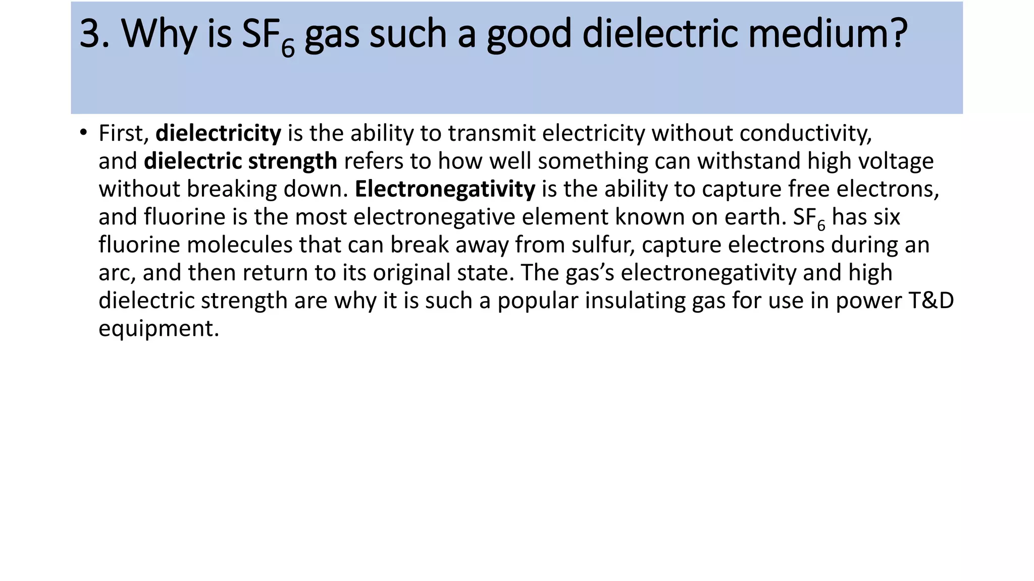 3. Why is SF6 gas such a good dielectric medium?
• First, dielectricity is the ability to transmit electricity without conductivity,
and dielectric strength refers to how well something can withstand high voltage
without breaking down. Electronegativity is the ability to capture free electrons,
and fluorine is the most electronegative element known on earth. SF6 has six
fluorine molecules that can break away from sulfur, capture electrons during an
arc, and then return to its original state. The gas’s electronegativity and high
dielectric strength are why it is such a popular insulating gas for use in power T&D
equipment.
 