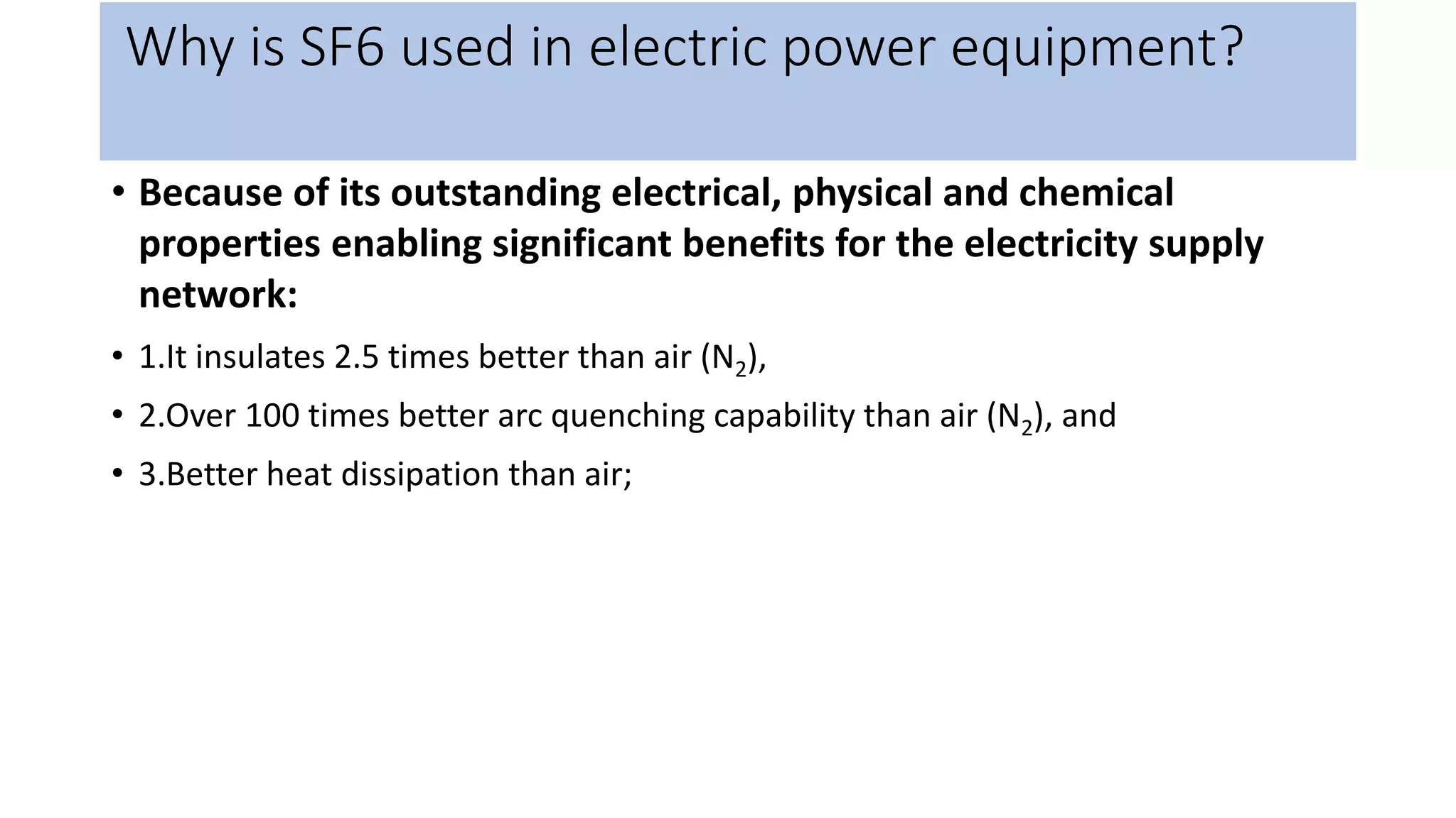 Why is SF6 used in electric power equipment?
• Because of its outstanding electrical, physical and chemical
properties enabling significant benefits for the electricity supply
network:
• 1.It insulates 2.5 times better than air (N2),
• 2.Over 100 times better arc quenching capability than air (N2), and
• 3.Better heat dissipation than air;
 