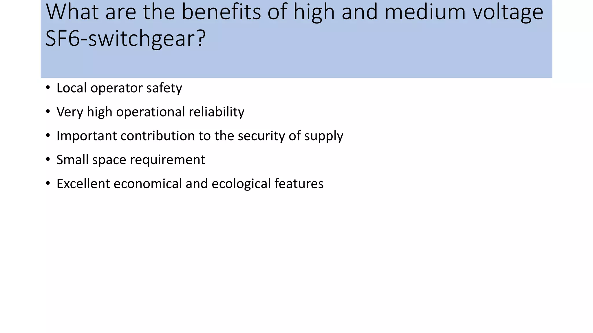 What are the benefits of high and medium voltage
SF6-switchgear?
• Local operator safety
• Very high operational reliability
• Important contribution to the security of supply
• Small space requirement
• Excellent economical and ecological features
 
