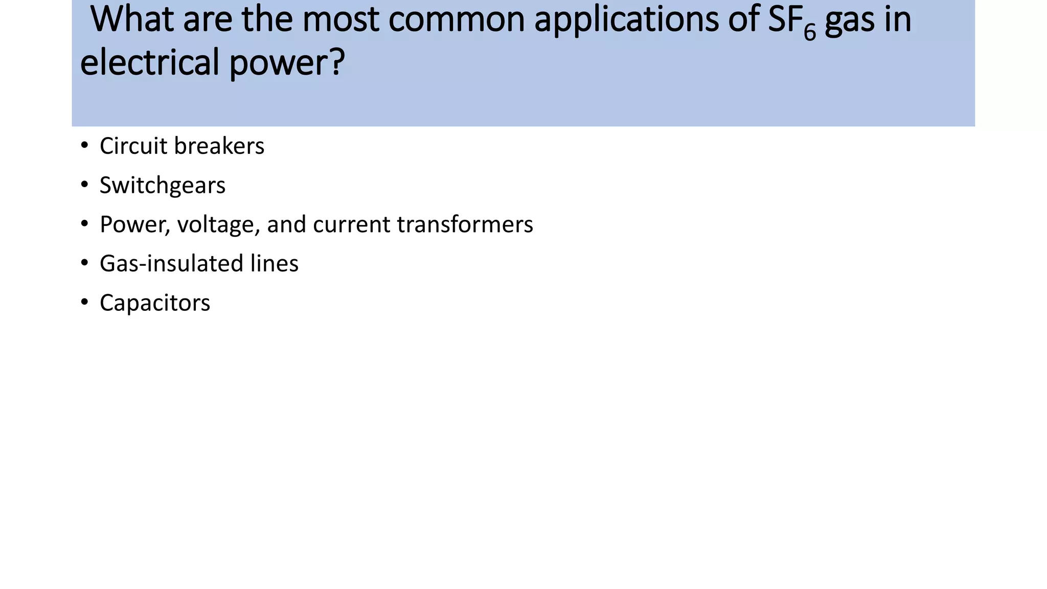What are the most common applications of SF6 gas in
electrical power?
• Circuit breakers
• Switchgears
• Power, voltage, and current transformers
• Gas-insulated lines
• Capacitors
 
