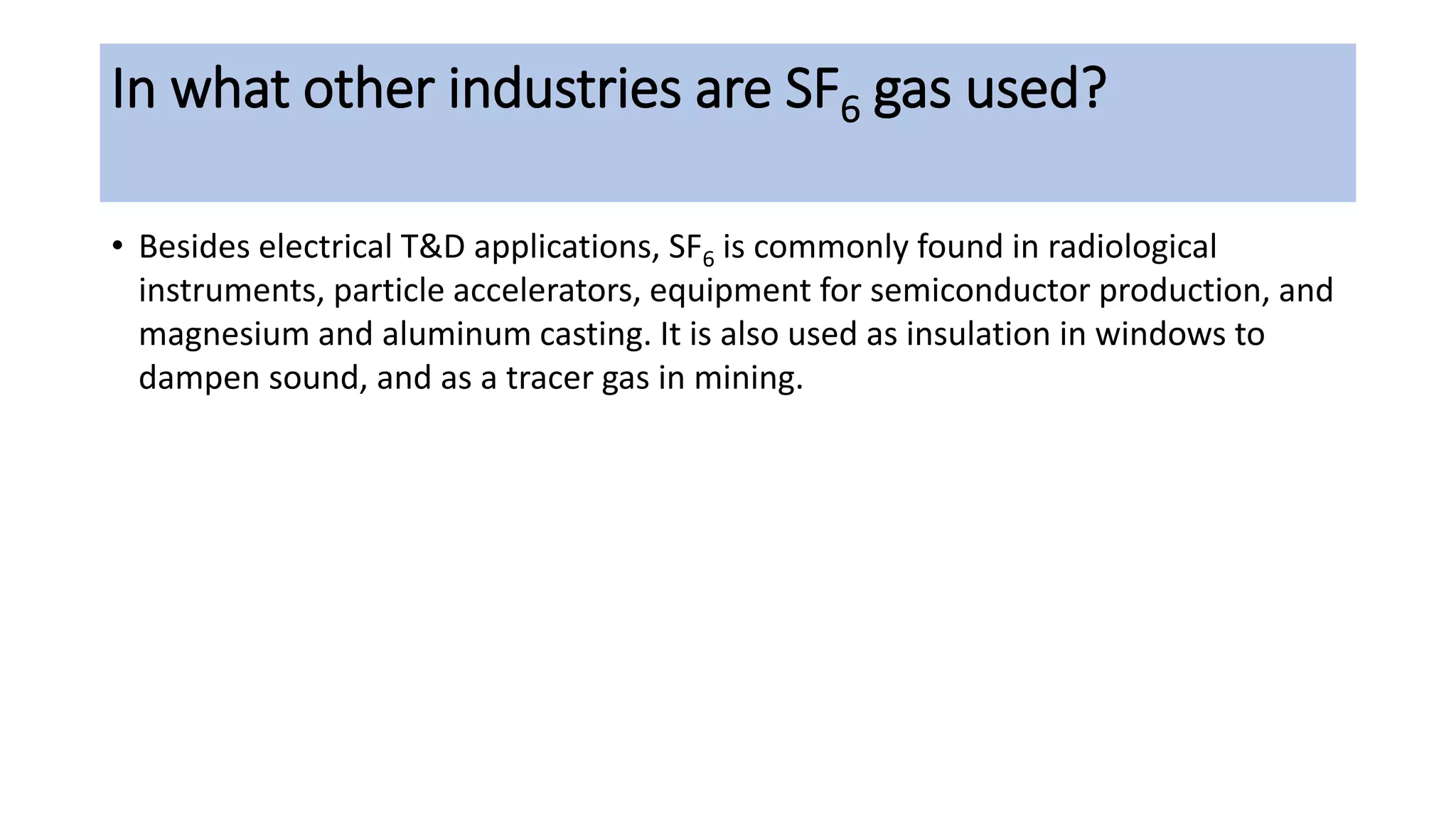 In what other industries are SF6 gas used?
• Besides electrical T&D applications, SF6 is commonly found in radiological
instruments, particle accelerators, equipment for semiconductor production, and
magnesium and aluminum casting. It is also used as insulation in windows to
dampen sound, and as a tracer gas in mining.
 