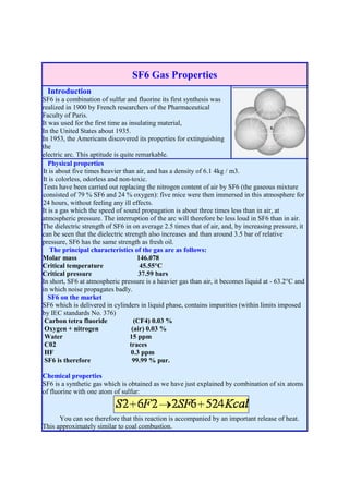 SF6 Gas Properties
 Introduction
SF6 is a combination of sulfur and fluorine its first synthesis was
realized in 1900 by French researchers of the Pharmaceutical
Faculty of Paris.
It was used for the first time as insulating material,
In the United States about 1935.
In 1953, the Americans discovered its properties for extinguishing
the
electric arc. This aptitude is quite remarkable.
   Physical properties
It is about five times heavier than air, and has a density of 6.1 4kg / m3.
It is colorless, odorless and non-toxic.
Tests have been carried out replacing the nitrogen content of air by SF6 (the gaseous mixture
consisted of 79 % SF6 and 24 % oxygen): five mice were then immersed in this atmosphere for
24 hours, without feeling any ill effects.
It is a gas which the speed of sound propagation is about three times less than in air, at
atmospheric pressure. The interruption of the arc will therefore be less loud in SF6 than in air.
The dielectric strength of SF6 in on average 2.5 times that of air, and, by increasing pressure, it
can be seen that the dielectric strength also increases and than around 3.5 bar of relative
pressure, SF6 has the same strength as fresh oil.
    The principal characteristics of the gas are as follows:
Molar mass                            146.078
Critical temperature                   45.55°C
Critical pressure                     37.59 bars
In short, SF6 at atmospheric pressure is a heavier gas than air, it becomes liquid at - 63.2°C and
in which noise propagates badly.
   SF6 on the market
SF6 which is delivered in cylinders in liquid phase, contains impurities (within limits imposed
by IEC standards No. 376)
 Carbon tetra fluoride              (CF4) 0.03 %
 Oxygen + nitrogen                 (air) 0.03 %
 Water                            15 ppm
 C02                              traces
 HF                                0.3 ppm
 SF6 is therefore                  99.99 % pur.

Chemical properties
SF6 is a synthetic gas which is obtained as we have just explained by combination of six atoms
of fluorine with one atom of sulfur:


      You can see therefore that this reaction is accompanied by an important release of heat.
This approximately similar to coal combustion.
 