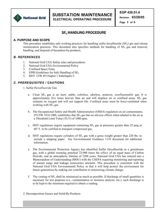 EOP 430.51.4
Revision 03/28/05
Page 1 of 6
SF6 HANDLING PROCEDURE
PRINTED COPIES ARE NOT DOCUMENT CONTROLLED. FOR LATEST AUTHORIZED VERSION, PLEASE
REFER TO THE NATIONAL GRID’S INFONET SUBSTATION SERVICES WEB SITE
SUBSTATION MAINTENANCE
ELECTRICAL OPERATING PROCEDURE
A. PURPOSE AND SCOPE
This procedure establishes safe working practices for handling sulfur hexafluoride (SF6) gas and release
minimization practices. This document also specifies methods for handling of SF6 gas and removal,
handling, and disposal of hazardous by-products.
B. REFERENCES
1. National Grid USA Safety rules and procedures
2. National Grid USA Environmental Policy
3. Confined Space Entry
4. EPRI Guidelines for Safe Handling of SF6
5. DOT CFR 49 Chapter 1 Subchapter C
C. PREREQUISITES / CAUTIONS
1. Sulfur Hexafluoride Gas
a. Clean SF6 gas is an inert, stable, colorless, odorless, nontoxic, nonflammable gas. It is
approximately five times heavier than air and will displace air in confined areas. SF6 gas
contains no oxygen and will not support life. Confined areas must be force-ventilated when
working with SF6 gas.
b. The Occupational Safety and Health Administration (OSHA) regulation on air contaminants,
29 CFR 1910.1000, establishes that SF6 gas has no adverse effects when inhaled in the air at
a Threshold Limit Value (TLV) of 1000 ppm.
c. DOT regulations require equipment containing SF6 gas at pressures greater than 25 psig at
68° F. to be certified to transport compressed gas.
d. DOT regulations require cylinders of SF6 gas with a gross weight greater than 220 lbs. to
include a shipping paper. See Environmental Guidance 1110 document for additional
information.
e. The Environmental Protection Agency has identified Sulfur Hexafluoride as a greenhouse
gas, with a global warming potential 23,900 times the effect of an equal mass of Carbon
Dioxide, and an atmospheric lifetime of 3200 years. National Grid USA has entered into a
Memorandum of Understanding (MOU) with the USEPA requiring monitoring and reporting
of annual usage and leakage (emissions) amounts. This procedure is consistent with the
National Grid USA Environmental Policy in that it will help protect the environment for
future generations by making our contribution to minimizing climate change.
f. The venting of SF6 shall be minimized as much as possible. If discharge of small quantities is
necessary for test purposes (i.e., contamination or moisture analysis, etc.), such discharge is
to be kept to the minimum required to obtain a reading.
2. Decomposition Gasses and Solid By-Products
 
