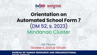 BUREAU OF HUMAN RESOURCE AND ORGANIZATIONAL
Orientation on
Automated School Form 7
(DM 52, s. 2023)
Mindanao Cluster
MS Teams
October 6, 2023 @ 1:00 pm
 