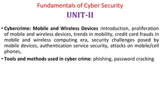 • Cybercrime: Mobile and Wireless Devices :Introduction, proliferation
of mobile and wireless devices, trends in mobility, credit card frauds in
mobile and wireless computing era, security challenges posed by
mobile devices, authentication service security, attacks on mobile/cell
phones,
• Tools and methods used in cyber crime: phishing, password cracking
Fundamentals of Cyber Security
UNIT-II
 
