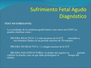 Sufrimiento Fetal Agudo Diagnóstico TEST NO STRESANTE: Los resultados de la cardiotocografía basal o non stress test (NST) se pueden clasificar como : ·    PRUEBA REACTIVA: 2 o más ascensos de la FCF  asociados a  movimientos fetales en un período máximo de 20 minutos. ·    PRUEBA NO REACTIVA: 1 o ningún ascenso de la FCF ·    PRUEBA INSATISFACTORIA: la nitidez del registro no  permite calificar la prueba, caso en que debe prolongarse el  tiempo del mismo. 