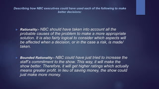 Describing how NBC executives could have used each of the following to make
better decisions:
 Rationality:- NBC should have taken into account all the
probable causes of the problem to make a more appropriate
solution. It is also fairly logical to consider which aspects will
be affected when a decision, or in the case a risk, is made/
taken.
 Bounded Rationality:- NBC could have just tried to increase the
staff’s commitment to the show. This way, it will make the
show better. Therefore, it will get higher ratings which actually
means greater profit. In lieu of saving money, the show could
just make more money.
 