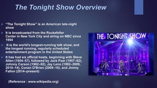 The Tonight Show Overview
 “The Tonight Show” is an American late-night
show
 It is broadcasted from the Rockefeller
Center in New York City and airing on NBC since
1954
 It is the world's longest-running talk show, and
the longest running, regularly scheduled
entertainment program in the United States
 It has had six official hosts, beginning with Steve
Allen (1954–57), followed by Jack Paar (1957–62),
Johnny Carson (1962–92), Jay Leno (1992–2009,
2010–14), Conan O'Brien (2009–10), and Jimmy
Fallon (2014–present)
(Reference : www.wikipedia.org)
 