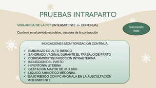 PRUEBAS INTRAPARTO
VIGILANCIA DE LA FCF (INTERMITENTE +/- CONTINUA)
Continua en el periodo expulsivo, después de la contracción
INDICACIONES MONITORIZACION CONTINUA
 EMBARAZO DE ALTO RIESGO
 SANGRADO VAGINAL DURANTE EL TRABAJO DE PARTO
 CORIOAMNIOITIS/ INFECCION INTRAUTERINA
 INDUCCION DEL PARTO
 HIPERTONIA UTERINA
 GESTACION MAYOR DE 41.3 SDG
 LIQUIDO AMNIOTICO MECONIAL
 BAJO RIESGO CON FC ANOMALA EN LA AUSCULTACION
INTERMITENTE
Saturación
fetal
 