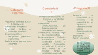 -Categoría II
o
Puede haber bradicardia sin
disminuir la variabilidad
Taquicardia
Variabilidad:
Mínima/Ausentes, sin
desaceleraciones
recurrentes o moderada
Aceleraciones ausentes luego
de estimulación fetal
Desaceleraciones Variables
acompañadas de
variabilidad mínima o
variable Prolongadas,
por más de 2 minutos,
pero menos de 10
minutos Tardías con
variabilidad moderada
-Categoría III
Ausencia de
variabilidad y la
presencia de
cualquiera de las
siguientes:
Desaceleraciones
tardías
Desaceleraciones
variables
Bradicardia
Patrón sinusoidal
- Categoría
I: normal
Frecuencia cardíaca basal:
110 -160 lat/min
Variabilidad moderada
Descensos tardíos o
variables: ausentes
Desaceleraciones
tempranas: presentes
o ausentes
Aceleraciones: presentes o
ausentes Se han asociado
con un alto riesgo
de encefalopatía
neonatal, parálisis
cerebral y
acidosis neonatal
 