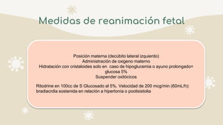 Medidas de reanimación fetal
Posición materna (decúbito lateral izquierdo)
Administración de oxigeno materno
Hidratación con cristaloides solo en caso de hipoglucemia o ayuno prolongado=
glucosa 5%
Suspender oxitócicos
Ritodrine en 100cc de S Glucosado al 5%. Velocidad de 200 mcg/min (60mL/h):
bradiacrdia sostenida en relación a hipertonía o poolisistolia
 