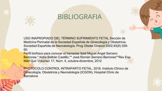 BIBLIOGRAFIA
USO INAPROPIADO DEL TÉRMINO SUFRIMIENTO FETAL Sección de
Medicina Perinatal de la Sociedad Española de Ginecología y Obstetricia.
Sociedad Española de Neonatología. Prog Obstet Ginecol 2002;45(8):359-
60.
Perfil biofísico para conocer el bienestar fetal Miguel Ángel Serrano
Berrones,* Indra Beltrán Castillo,** José Román Serrano Berrones**Rev Esp
Méd Quir Volumen 17, Núm. 4, octubre-diciembre, 2012
PROTOCOLO CONTROL INTRAPARTO FETAL. 2018. Instituto Clínico de
Ginecología, Obstetricia y Neonatología (ICGON), Hospital Clínic de
Barcelona
 