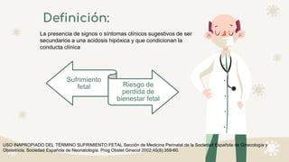 Definición:
La presencia de signos o síntomas clínicos sugestivos de ser
secundarios a una acidosis hipóxica y que condicionan la
conducta clínica
Sufrimiento
fetal Riesgo de
perdida de
bienestar fetal
USO INAPROPIADO DEL TÉRMINO SUFRIMIENTO FETAL Sección de Medicina Perinatal de la Sociedad Española de Ginecología y
Obstetricia. Sociedad Española de Neonatología. Prog Obstet Ginecol 2002;45(8):359-60.
 