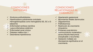CONDICIONES
MATERNAS
CONDICIONES
RELACIONADAS AL
EMBARAZO
 Síndrome antifosfolípidos
 Hipertiroidismo pobremente controlado
Hemoglobinopatías como hemoglobina SS, SC o S-
talasemia
 Enfermedad cardíaca cianótica
 Lupus eritematoso sistémico
 Enfermedad renal crónica
 Diabetes mellitus tipo 1
 Desórdenes hipertensivos
 Hipertensión gestacional
 Movimientos fetales disminuidos
 Oligodramnios
 Polihidramnios
 Restricción de crecimiento
intrauterino
 Embarazo post-término
 Isoinmunización moderada a
severa Muerte fetal previa
(inexplicable o recurrente)
 Gestación múltiple con
discrepancia significativa en el
crecimiento
 