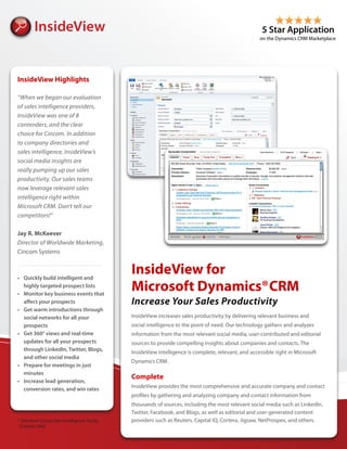 InsideView Highlights

“When we began our evaluation
of sales intelligence providers,
InsideView was one of 8
contenders, and the clear
choice for Cincom. In addition
to company directories and
sales intelligence, InsideView’s
social media insights are
really pumping up our sales
productivity. Our sales teams
now leverage relevant sales
intelligence right within
Microsoft CRM. Don’t tell our
competitors!”

Jay R. McKeever
Director of Worldwide Marketing,
Cincom Systems



•	 Quickly	build	intelligent	and	
                                             InsideView for
   highly	targeted	prospect	lists
•	 Monitor	key	business	events	that	
                                             Microsoft Dynamics® CRM
   affect	your	prospects                     Increase Your Sales Productivity
•	 Get	warm	introductions	through	
   social	networks	for	all	your	             InsideView increases sales productivity by delivering relevant business and
   prospects                                 social intelligence to the point of need. Our technology gathers and analyzes
•	 Get	360°	views	and	real-time	             information from the most relevant social media, user-contributed and editorial
   updates	for	all	your	prospects	           sources to provide compelling insights about companies and contacts. The
   through	LinkedIn,	Twitter,	Blogs,	
                                             InsideView intelligence is complete, relevant, and accessible right in Microsoft
   and	other	social	media
                                             Dynamics CRM.
•	 Prepare	for	meetings	in	just	
   minutes
                                             Complete
•	 Increase	lead	generation,	
   conversion	rates,	and	win	rates           InsideView provides the most comprehensive and accurate company and contact
                                             profiles by gathering and analyzing company and contact information from
                                             thousands of sources, including the most relevant social media such as LinkedIn,
                                             Twitter, Facebook, and Blogs, as well as editorial and user-generated content
* Aberdeen Group Sales Intelligence Study,   providers such as Reuters, Capital IQ, Cortera, Jigsaw, NetProspex, and others.
 October 2009
 