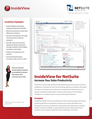 Most Valuable Bundle in SuiteApp




InsideView Highlights                                                                                           InsideView’s sales
                                                                                                                intelligence is delivered
                                                                                                                right at the point of
•	 Build	intelligent	and	highly	                                                                                need – in the CRM
                                                                                                                your sales team uses
   targeted	prospect	lists	quickly
                                                                                                                everyday!
•	 Monitor	key	business	events	that	
   affect	your	prospects
•	 Get	warm	introductions	through	
   social	networks	for	all	your	
   prospects
•	 Get	360°	views	and	real-time	
   updates	for	all	your	prospects	
   through	LinkedIn,	Twitter,	Blogs,	
   and	other	social	media
•	 Prepare	for	meetings	in	just	
   minutes
•	 Increase	lead	generation,	
   conversion	rates,	and	win	rates*




               Over one-thousand
               market-leading companies
               use InsideView to increase
               lead volume, lead
               conversion, & win rates.      InsideView for NetSuite
                                             Increase Your Sales Productivity
                                             InsideView increases sales productivity by delivering relevant business and social
                                             intelligence to the point of need. Our technology gathers and analyzes information
                                             from the most relevant social media, user-contributed and editorial sources to
                                             provide compelling insights about companies and contacts. The InsideView
                                             intelligence is complete, relevant, and accessible right in NetSuite.

                                             Complete
                                             InsideView provides the most comprehensive and accurate company and contact
* Aberdeen Group Sales Intelligence Study,
 October 2009                                profiles by gathering and analyzing company and contact information from
                                             thousands of sources, including the most relevant social media such as LinkedIn,
                                             Twitter, Facebook, and Blogs, as well as editorial and user-generated content
                                             providers such as Reuters, Capital IQ, Cortera, NetProspex, and others.
 