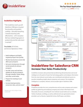 InsideView Highlights

“ The InsideView mash-up with
  Salesforce CRM gives me great
  functionality and excellent
  usability – basically everything
  I need for boosting sales
  e ectiveness – all in one place.
  We have realized huge gains in
  productivity and the sales team
  is excited! ”

Tina Babbi, VP of Sales
and Service Operations, TriNet




                                             InsideView for Salesforce CRM
                                             Increase Your Sales Productivity
                                             InsideView increases sales productivity by delivering relevant business and social
                                             intelligence to the point of need. Our technology gathers and analyzes information
                                             from the most relevant social media, user-contributed and editorial sources to
                                             provide compelling insights about companies and contacts. The InsideView
                                             intelligence is complete, relevant, and accessible right in Salesforce CRM.

                                             Complete
                                             InsideView provides the most comprehensive and accurate company and contact
                                             pro les by gathering and analyzing company and contact information from
* Aberdeen Group Sales Intelligence Study,
 October 2009                                thousands of sources, including the most relevant social media such as LinkedIn,
                                             Twitter, Facebook, and Blogs, as well as editorial and user-generated content
                                             providers such as Reuters, Capital IQ, Cortera, NetProspex, and others.
 