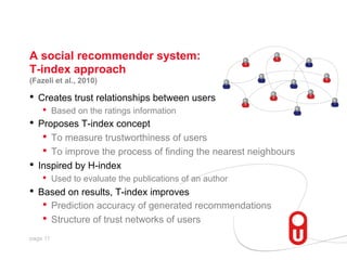 A social recommender system:
T-index approach
(Fazeli et al., 2010)

•  Creates trust relationships between users
•  Based on the ratings information

•  Proposes T-index concept
•  To measure trustworthiness of users
•  To improve the process of finding the nearest neighbours
•  Inspired by H-index
•  Used to evaluate the publications of an author

•  Based on results, T-index improves
•  Prediction accuracy of generated recommendations
•  Structure of trust networks of users
page 11

 