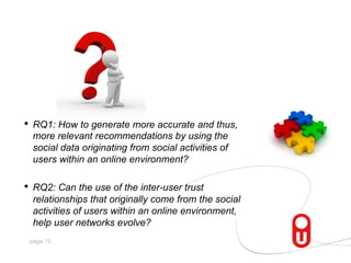 •  RQ1: How to generate more accurate and thus,
more relevant recommendations by using the
social data originating from social activities of
users within an online environment?

•  RQ2: Can the use of the inter-user trust
relationships that originally come from the social
activities of users within an online environment,
help user networks evolve?
page 15

 