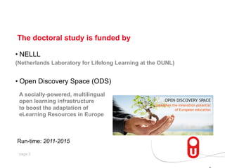 The doctoral study is funded by
•  NELLL
(Netherlands Laboratory for Lifelong Learning at the OUNL)

•  Open Discovery Space (ODS)
A socially-powered, multilingual
open learning infrastructure
to boost the adaptation of
eLearning Resources in Europe

Run-time: 2011-2015
page 2

 