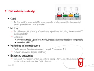 2. Data-driven study

•  Goal
• 

To find out the most suitable recommender system algorithm for a social
online platform like ODS platform

•  Method
• 
• 

An offline empirical study of candidate algorithms including the extended Tindex algorithm
Datasets:
•  TravelWell, Mace, OpenScout, MovieLens (as a standard dataset for comparison)
•  Mendeley, MERLOT

•  Variables to be measured

•  Performance: Precision accuracy, recall, F-measure (F1)
•  Network analysis: degree centrality
•  Expected outcomes
•  Which of the recommender algorithms best performs and thus, is suitable for
social online platforms like ODS platform
page 21

 