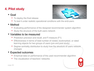 4. Pilot study

•  Goal

•  To deploy the final release
•  To test it under realistic operational conditions with the end-users
•  Method
•  Evaluating performance of the designed recommender system algorithm
•  Study the structure of the built users network
•  Variables to be measured
•  Prediction precision and recall, and F-measure (F1)
•  Effectiveness in terms of total number of visited, bookmarked, or rated
• 

learning objects for two groups of users (pre and post study)
Degree centrality distribution to study how the structure of users network
changes

•  Expected outcomes
• 
• 

page 28

Empirical data on performance of the used recommender algorithm
The visualization of teachers’ networks

 