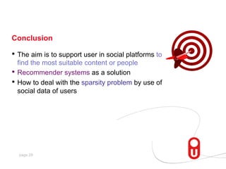 Conclusion

•  The aim is to support user in social platforms to
find the most suitable content or people
•  Recommender systems as a solution
•  How to deal with the sparsity problem by use of
social data of users

page 29

 