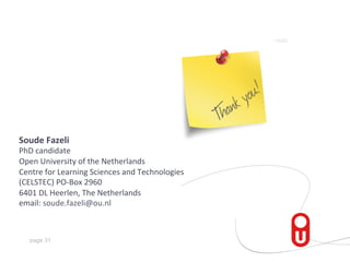 Soude	
  Fazeli	
  

PhD	
  candidate	
  
Open	
  University	
  of	
  the	
  Netherlands	
  
Centre	
  for	
  Learning	
  Sciences	
  and	
  Technologies	
  
(CELSTEC)	
  PO-­‐Box	
  2960	
  
6401	
  DL	
  Heerlen,	
  The	
  Netherlands	
  
email:	
  soude.fazeli@ou.nl	
  
	
  
page 31

 