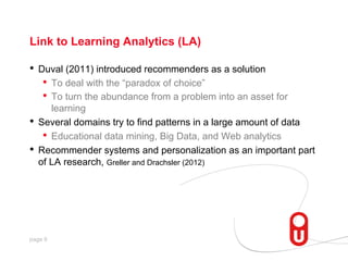 Link to Learning Analytics (LA)

•  Duval (2011) introduced recommenders as a solution
•  To deal with the “paradox of choice”
•  To turn the abundance from a problem into an asset for
learning
•  Several domains try to find patterns in a large amount of data
•  Educational data mining, Big Data, and Web analytics
•  Recommender systems and personalization as an important part
of LA research, Greller and Drachsler (2012)

page 6

 