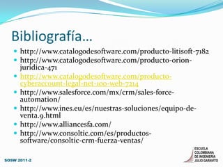 Bibliografía…http://www.catalogodesoftware.com/producto-litisoft-7182http://www.catalogodesoftware.com/producto-orion-juridica-471http://www.catalogodesoftware.com/producto-cyberaccount-legal-net-100-web-7214http://www.salesforce.com/mx/crm/sales-force-automation/http://www.ines.eu/es/nuestras-soluciones/equipo-de-venta.9.htmlhttp://www.alliancesfa.com/http://www.consoltic.com/es/productos-software/consoltic-crm-fuerza-ventas/SOSW 2011-2