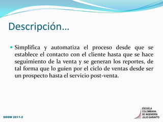 Descripción…Simplifica y automatiza el proceso desde que se establece el contacto con el cliente hasta que se hace seguimiento de la venta y se generan los reportes, de tal forma que lo guíen por el ciclo de ventas desde ser un prospecto hasta el servicio post-venta.SOSW 2011-2