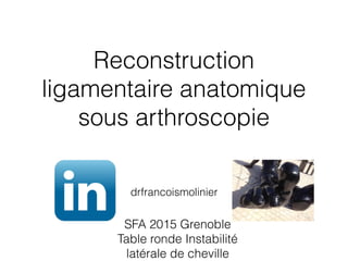 Reconstruction
ligamentaire anatomique
sous arthroscopie
drfrancoismolinier
SFA 2015 Grenoble
Table ronde Instabilité
latérale de cheville
 