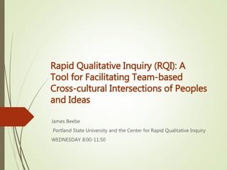 Rapid Qualitative Inquiry (RQI): A
Tool for Facilitating Team-based
Cross-cultural Intersections of Peoples
and Ideas
James Beebe
Portland State University and the Center for Rapid Qualitative Inquiry
WEDNESDAY 8:00-11:50
 