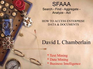 SFAAA
Search - Find - Aggregate -
      Analyze - Act

HOW TO ACCESS ENTERPRISE
   DATA & DOCUMENTS




David L Chamberlain

   * Text Mining
   * Data Mining
   * Business Intelligence
 