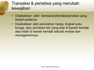 Transaksi & peristiwa yang merubah
kewajiban
• Disebabkan oleh transaksi/aktivitas/peristiwa yang
  terjadi padanya.
• Disebabkan oleh perubahan harga, tingkat suku
  bunga, atau peristiwa lain yang ada di bawah kendali
  atau tidak di bawah kendali sebuah entitas dan
  managemennya.




                    Disusun oleh Rahmat Febrianto
 