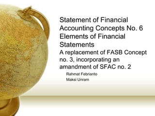 Statement of Financial
Accounting Concepts No. 6
Elements of Financial
Statements
A replacement of FASB Concept
no. 3, incorporating an
amandment of SFAC no. 2
  Rahmat Febrianto
  Maksi Unram
 