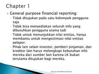    General purpose financial reporting:
    ◦ Tidak ditujukan pada satu kelompok pengguna
      saja
    ◦ Tidak bisa menyediakan seluruh info yang
      dibutuhkan pengguna utama tadi
    ◦ Tidak untuk menunjukkan nilai entitas, hanya
      membantu untuk mengestimasi nilai entitas
      pelapor.
    ◦ Pihak lain selain investor, pemberi pinjaman, dan
      kreditor lain harus melengkapi kebutuhan info
      mereka dari sumber lain karena LK bukan
      terutama ditujukan bagi mereka.


                             Disusun oleh Rahmat Febrianto
 