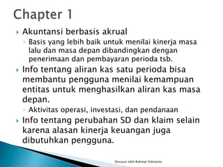    Akuntansi berbasis akrual
    ◦ Basis yang lebih baik untuk menilai kinerja masa
      lalu dan masa depan dibandingkan dengan
      penerimaan dan pembayaran perioda tsb.
   Info tentang aliran kas satu perioda bisa
    membantu pengguna menilai kemampuan
    entitas untuk menghasilkan aliran kas masa
    depan.
    ◦ Aktivitas operasi, investasi, dan pendanaan
   Info tentang perubahan SD dan klaim selain
    karena alasan kinerja keuangan juga
    dibutuhkan pengguna.

                              Disusun oleh Rahmat Febrianto
 
