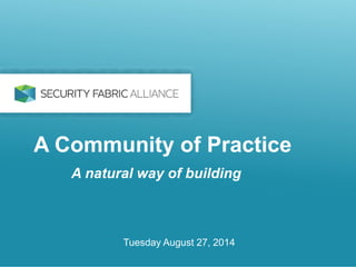 A Community of Practice 
A natural way of building 
Tuesday August 27, 2014 
 