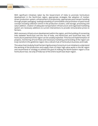 viii Value Chain Analysis of Select Crops in North Eastern States
With significant initiatives taken by the Government of India to promote horticulture
development in the North-East region, appropriate strategies like adoption of market-
driven production system, enhancement of productivity, appropriate post-harvest handling
through proper packaging, loading/unloading of commodities and promotion of pack house
concept including collection centre in the production clusters, cold storage, processing and
value addition, creation of adequate transportation infrastructure and organised marketing
system are necessary additions to current interventions to provide remunerative prices to
farmers.
With necessary infrastructure development within the region, and the building of connecting
links between North-East and the rest of India, and North-East and South-East Asia, the
horticulture potential of the region can be suitably exploited. Time-bound implementation of
projects, monitoring of fund–flows and necessary marketing and branding of the region can
truly transform this goldmine region into a vibrant hub of horticulture business and trade.
ThisvaluechainstudybySmallFarmers’AgribusinessConsortiumisaninitiativetounderstand
the working of the production and supply chain of major high value works in the NE region
and recommend or strategy to achieve the goal of making the North-Eastern region a true
horticulture hub, not only of India but of the entire South-East Asian region.
 
