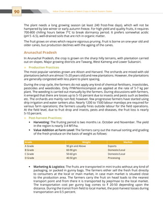 90 Value Chain Analysis of Select Crops in North Eastern States
The plant needs a long growing season (at least 240 frost-free days), which will not be
hampered by late winter or early autumn freeze. For high yield and quality fruits, it requires
700-800 chilling hours below 7°C to break dormancy period. It prefers somewhat acidic
(pH 5 -6.5), well-drained soils that are rich in organic matter.
The fruit grows on vines which require vigorous pruning. Fruit is borne on one-year old and
older canes, but production declines with the ageing of the canes.
Arunachal Pradesh
In Arunachal Pradesh, the crop is grown on the sharp hilly terrains, with plantation carried
out on slopes. Major growing districts are Tawang, West Kameng and Lower Subansiri.
Production Practices™™
The most popular varieties grown are Alison and Harvard. The orchards are mixed with old
plantations (which are almost 15-20 years old) and new plantations. However, the plantations
are generally congested with less plant to plant spacing.
During the crop cycle, the farmers do not apply any kind of chemical fertilisers, insecticides,
pesticides and weedicides. Only FYM/Vermicompost are applied at the rate of 5-7 kg per
plant. The weeding is carried out manually by the farmers. During discussions with farmers,
it emerged that there are losses up to 5-10 percent due to insects and pests such as beetles
etc. The orchards are mainly rain-fed; however, few progressive farmers have started using
drip irrigation and water tankers also. Nearly 1200 to 1500 labour mandays are required for
various farm operations; the farmers usually hires outside labour for the field operations.
At the field level, due to fruit drop and insects, pests and diseases, the fruit loss is nearly
5-10 percent.
Post-harvest Practices:™™
Harvesting:ƒƒ The fruiting period is two months i.e. October and November. The yield
in the region is nearly 3-4 MT/ha.
Value Addition at Farm Level:ƒƒ The farmers carry out the manual sorting and grading
of the fresh produce on the basis of weight as follows:
Marketing  Logistics:ƒƒ The fruits are transported in mini trucks without any kind of
packaging, or packed in gunny bags. The farmers either sell the fresh fruit directly
to consumers at the local or main market, in case main market is situated close
to the production area. The farmers carry the fruit on head loads to the nearest
transport point and from there it is transported by jeep/maxi to the local market.
The transportation cost per gunny bag comes to ` 20-50 depending upon the
distance. During the transit from field to local market, the post-harvest losses during
transportation are 0.5 percent.
Grade Weight Market
A Grade 90 gm and Above Exports
B Grade 60-90 gm Domestic/Local
C Grade 50-60 gm Domestic/Local
D Grade 40-50 gm Processing
 