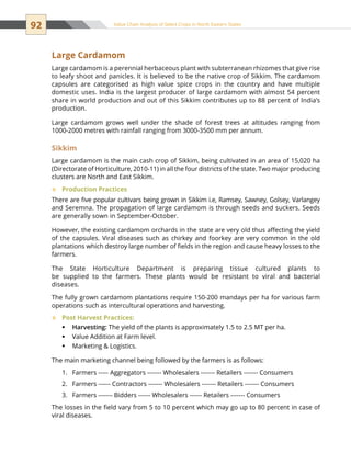 92 Value Chain Analysis of Select Crops in North Eastern States
Large Cardamom
Large cardamom is a perennial herbaceous plant with subterranean rhizomes that give rise
to leafy shoot and panicles. It is believed to be the native crop of Sikkim. The cardamom
capsules are categorised as high value spice crops in the country and have multiple
domestic uses. India is the largest producer of large cardamom with almost 54 percent
share in world production and out of this Sikkim contributes up to 88 percent of India’s
production.
Large cardamom grows well under the shade of forest trees at altitudes ranging from
1000-2000 metres with rainfall ranging from 3000-3500 mm per annum.
Sikkim
Large cardamom is the main cash crop of Sikkim, being cultivated in an area of 15,020 ha
(Directorate of Horticulture, 2010-11) in all the four districts of the state. Two major producing
clusters are North and East Sikkim.
Production Practices™™
There are five popular cultivars being grown in Sikkim i.e, Ramsey, Sawney, Golsey, Varlangey
and Seremna. The propagation of large cardamom is through seeds and suckers. Seeds
are generally sown in September-October.
However, the existing cardamom orchards in the state are very old thus affecting the yield
of the capsules. Viral diseases such as chirkey and foorkey are very common in the old
plantations which destroy large number of fields in the region and cause heavy losses to the
farmers.
The State Horticulture Department is preparing tissue cultured plants to
be supplied to the farmers. These plants would be resistant to viral and bacterial
diseases.
The fully grown cardamom plantations require 150-200 mandays per ha for various farm
operations such as intercultural operations and harvesting.
Post Harvest Practices:™™
Harvesting:ƒƒ The yield of the plants is approximately 1.5 to 2.5 MT per ha.
Value Addition at Farm level.ƒƒ
Marketing  Logistics.ƒƒ
The main marketing channel being followed by the farmers is as follows:
Farmers ----- Aggregators ------- Wholesalers ------- Retailers ------- Consumers1.	
Farmers ------ Contractors ------- Wholesalers ------- Retailers ------- Consumers2.	
Farmers ------- Bidders ------ Wholesalers ------ Retailers ------- Consumers3.	
The losses in the field vary from 5 to 10 percent which may go up to 80 percent in case of
viral diseases.
 
