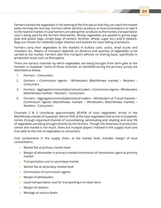 99Chapter 5 | Value Chain Analysis
Farmers harvest the vegetables in the evening of the first day so that they can reach the market
early morning the next day. Farmers either sell their products to local consolidators or take it
to the nearest market. In case farmers are taking their products to the market, transportation
cost is being paid by the farmers themselves. Mostly vegetables are packed in gunny bags
(jute and plastic bags, empty bags of cement, fertiliser, wheat, sugar etc.) and in baskets.
Bags are chosen for relatively longer distance and baskets for local selling of products.
Farmers carry their vegetables to the markets in bullock carts, autos, small trucks and
matadors etc. Means of transport depends on distance and quantity of vegetables to be
carried to the market. Farmers also hire transport vehicles on sharing basis, specifically in
production areas such as Kharupetia.
There are various channels by which vegetables are being brought from farm gate to the
markets in Guwahati. Some of these channels, as identified during the primary survey are
described as below:
Farmers – Consumers1.	
Farmers – Commission Agents - Wholesalers (Machkhowa market) – Retailers -2.	
Consumers
Farmers – Aggregators/consolidators/local traders – Commission Agents - Wholesalers3.	
(Machkhowa market) – Retailers - Consumers
Farmers – Aggregators/consolidators/local traders – Wholesalers at Transit markets –4.	
Commission Agents (Machkhowa market) – Wholesalers (Machkhowa market) –
Retailers - Consumers
Channels 2  3 contribute approximately 80-85% of total vegetables’ arrival in the
Machkhowa market of Guwahati. Almost 95% of the total vegetables that arrive in Guwahati,
comes through organised channel of consolidating, wholesaling and retailing and only 5%
of vegetables are being brought directly by the farmers. Though the distances of production
centre and market is not much, there are multiple players involved in the supply chain and
that adds to the cost of vegetables to consumers.
Cost components in the supply chain, at the market level, includes margin of local
consolidators:
Market fee at primary market level™™
Margin of wholesaler in primary market/commission of commission agent at primary™™
market
Transportation cost to secondary market™™
Market fee at secondary market level™™
Commission of commission agents™™
Margin of wholesalers™™
Local transportation cost for transporting it to retail store™™
Margin of retailers™™
Wastage at various levels™™
 