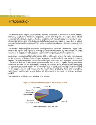 C hap t e r
Introduction
1
The North Eastern Region (NER) of India includes the states of Arunachal Pradesh, Assam,
Manipur, Meghalaya, Mizoram, Nagaland, Sikkim and Tripura. The eight states share
a number of attributes such as frontier locations, rich natural resources, variety in agro-
climatic conditions and inherited potential of growing various types of crops. Out of a total
geographical area of the region, 65% is under undulating tracks and hills and remaining 35%
is plain.
The North Eastern Region falls under the high rainfall zone and the climate ranges from
tropical to alpine. The region is physiographically characterised by difficult terrain, wide
variations in slopes and altitudes and traditionally indigenous cultivation practices.
Agriculture constitutes of 26% of the total GDP of NER and is one of the major contributors
to the economy of North Eastern States, engaging one-third of the total work force in the
region. The eight contiguous states of undulating terrains cover a total geographical area of
2.62 lakh Sq Km, out of which the gross cultivable area is 65,500 Sq Km. Paddy and maize
dominate the rain-fed hill ecosystem, however, in selected areas, horticulture is emerging
as a primary source of income for the farmers due to conducive physiographic conditions
of the region. Assam and Tripura are the major states producing fruits and vegetables,
with Assam leading with a contribution of 60 percent to the total horticulture produce
of NER.
State-wise share of horticulture in NER is as follows:
Assam 60%
Arunachal Pradesh 4%
Manipur 7%
Meghalaya 9%
Mizoram 1%
Nagaland 2%
Tripura 15%
Sikkim 2%
Figure 1: State-wise Contribution to Horticulture in NER
Source: ISAP Analysis  NHB Data, 2011
 