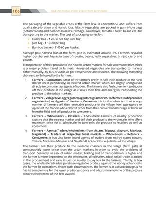 106 Value Chain Analysis of Select Crops in North Eastern States
The packaging of the vegetable crops at the farm level is conventional and suffers from
quality deterioration and transit loss. Mostly vegetables are packed in gunny/jute bags
(potato/radish) and bamboo baskets (cabbage, cauliflower, tomato, French beans etc.) for
transporting to the market. The cost of packaging varies for:
Gunny bag -™™ ` 20-30 per bag, jute bag
Jute bag -™™ ` 10-20 per bag
Bamboo basket -™™ ` 40-60 per basket.
Average post-harvest loss at the farm gate is estimated around 5%. Farmers revealed
higher post-harvest losses in case of tomato, beans, leafy vegetables, brinjal, carrot and
gourds.
Transportation of their produce to the nearest urban markets for sale at remunerative prices
is a major problem faced by farmers. Harvested vegetables are transported to markets
either manually, by bus or autos as per convenience and distance. The following marketing
channels are followed by the farmers:
Farmers – Consumers:1.	 Most of the farmers prefer to sell their produce in the rural
market (held periodically) or nearest urban market which are largely unorganised
directly to consumers or agents of traders. The farmers also feel convenient to dispose
off their produce at the village as it saves their time and energy in transporting the
produce to the urban markets.
Farmers – Village level aggregators (agents/big farmers/SHG/farmer Club/producer2.	
organisation) or Agents of traders – Consumers: It is also observed that a large
number of farmers sell their vegetable produce to the village level aggregators or
agents of the traders who collect it either from their conventional storage at home or
from the field and sell produce to consumers.
Farmers – Wholesalers – Retailers – Consumers:3.	 Farmers of nearby production
clusters visit the nearest market and sell their produce to the wholesaler who offers
maximum price for it. Wholesaler in turn sells the produce to retailers as well as
consumers.
Farmers – Agents/Traders/wholesalers (from Assam, Tripura, Mizoram, Manipur,4.	
Nagaland) – Traders at respective local markets – Wholesalers – Retailers –
Consumers: It has also been found agents of traders from nearby states (Assam,
Tripura, Mizoram, Manipur and Nagaland) procure the vegetables at the village.
The farmers sell their produce to the available channels in the village (farm gate) at
comparatively lower prices than the urban markets in order to avoid the problems of
transport. Secondly, in case of urban market, trading cost of transportation is higher and
the farmer is more dependent on the wholesaler. Wholesalers adopt unfair trade practices
in the procurement and raise issues on quality to pay less to the farmers. Thirdly, in few
cases, the wholesalers/traders purchase vegetable produce against the money advanced to
the farmer for operations. Under such circumstances, the farmer is at a disadvantage as he
has to compromise for the lower pre-harvest price and adjust more volume of the produce
towards the interest of the debt availed.
 