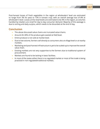 107Chapter 5 | Value Chain Analysis
Post-harvest losses of fresh vegetables in the region at wholesalers’ level are estimated
to range from 3% for peas to 15% in tomato crop, with an overall average loss of 8% at
wholesaler’s level. Losses at the retail levels are estimated to be 4% in the region, as volumes
handled by retailers are small for day to day consumer demand. Majority of this wastage is
due to sorting and daily surplus, which needs to be discarded at the end of day.
Conclusion
The above discussed value chains are truncated value chains.™™
Around 20–30% of the produce gets wasted at field level.™™
Entire produce is not sold at market level.™™
Due to low volume, farmers sell directly to consumers also at village level or at nearby™™
markets.
Marketing and post-harvest infrastructure is yet to be scaled-up to improve the overall™™
value chain.
Existing markets are not very supportive to the farmers due to traditional system of™™
procurement.
Markets are found to be lacking in basic facilities.™™
In most of the states either there is no regulated market or most of the trade is being™™
practiced in non-regulated/traditional markets.
 
