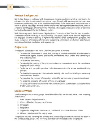 2 Value Chain Analysis of Select Crops in North Eastern States
Project Background
North East Region is endowed with diverse agro-climatic conditions which are conducive for
cultivation/production of varied horticultural crops. Though NER has the potential to achieve
maximum productivity, but it has not been capitalised so far because of various factors In
order to evolve a strategic module for the wholesome development of horticulture, there is
a need to identify gaps, efficiency levels, inherited advantages across value chain of potential
horticultural crops of the North Eastern region.
With this background, Small Farmers’ Agribusiness Consortium (SFAC) has decided to conduct
a detailed value chain study of Focussed Crop Groups (FCGs) of North Eastern Region and
has engaged the Indian Society of Agribusiness Professionals (ISAP) for this purpose. The
study comprises of mapping of main and supporting activities of production, post-harvest
operations, logistics, marketing and services etc.
Objectives
The specific objectives of the Value Chain Analysis were as follows:
To map the movement of price and journey of the raw materials from farmers to™™
commission agent, traders, processors, wholesalers, retail chains and ultimately to
the end consumer;
To track the food miles;™™
To identify the location of the proposed collection centres in terms of the sustainable™™
supply and profitability;
To locate and pin point possible collection centres for the above mentioned crop™™
groups;
To develop the proposed crop calendar: Activity calendar from sowing to harvesting™™
across various months;
To calculate the number of man-days utilised for various crop groups in the district;™™
To separate peak and off season of focus crop groups;™™
To study particular crops from the view point of various stakeholders such as farmers,™™
traders, consumers etc.
Scope of Work
The following six focus crop groups have been identified for detailed value chain mapping
and analysis:
Root spices – Ginger/turmeric1.	
Citrus – Mandarin/oranges and lemon2.	
Pineapple3.	
Naga Chilli4.	
Vegetables – Legumes, solanaceous, cruciferous, cucurbitaceous and others5.	
Others – location-specific crop groups6.	
The project entailed studying the primary and supporting value chain activities for each of
the six focus crop groups. The following activities were mapped under the project:
 