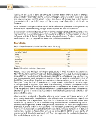 110 Value Chain Analysis of Select Crops in North Eastern States
Packing of pineapple is done at farm gate level for distant markets. Labour charges
are provided by the traders to the farmers. Pineapples are wrapped in paper and kept
the crown downside in CFBs which reduces the chance of damage due to jerk during
transportation. It is carried in open, only by keeping crown downside, in mini trucks to
Guwahati.
Thus, the Molvom village model can be implemented to other pineapple farming clusters in
North East for better marketing linkages and to improve the overall value chain.
Guwahati can be identified as focus market for the pineapple produced in Nagaland and in
nearby districts in Assam (Kamrup and Karbi Anglong) and Silchar for the pineapple produced
in Tripura and North Cachar Hills and Cachar districts of Assam. Products can be moved
easily to other parts of country from Assam due to better connectivity.
Mandarin
Productivity of mandarin in the identified states for study
State Productivity (MT/ha)
Arunachal Pradesh 4.3
Assam 10.59
Manipur 5.89
Meghalaya 3.99
Mizoram 3.2
Sikkim 1.73
Tripura 7.03
Source: NHB and State Horticulture Departments
Assam, Tripura and Manipur have higher productivity of Khasi mandarin. In Assam it is
10.59 MT/ha. Farmers in Kamrup (rural) district, especially in Boko sub-division are reaping
the profit from mandarin orchards. Although most of the orchards are very old, however,
due to appropriate plant management practices, they are getting a satisfactory yield of
7-8 MT/ha. Traders from Guwahati approach them directly and procure produce from the
farm gate. During the time of peak demand in major markets, these farmers are able to get
a farm gate price as high as ` 5 per piece. The connectivity from Boko to Guwahati is also
good which provides an extra edge as the produce can be taken to the market quickly. The
Govt. has provided a small pack house for common use so that some farmers can sell fruits
of different grades to the traders at good rates instead of selling the whole orchard as per
pre-decided low rates.
Khasi mandarin produced in Tinsukia, which is better known as Tinsukia variety, is of
good quality. Area under mandarin was reduced in past due to diversification towards tea
cultivation but due to Agriculture Department’s intervention and assistance under NHB
Scheme for rejuvenation, it has started resuming and now farmers are benefitting from it.
Farmers are being trained by KVK and Agriculture Department for application of protection
chemicals, nutrients and weed management. They have been given training on ‘Prophylactic
Rejuvenation’ also which prevents the shoot borer attack. Tinsukia mandarin is in demand
in the major markets in Assam. Now farmers are getting 25,000-50,000 oranges per ha of
orange orchard. Mandarin reaches directly from farm gates to the markets in Guwahati,
Dibrugarh, Golaghat and Jorhat etc.
 